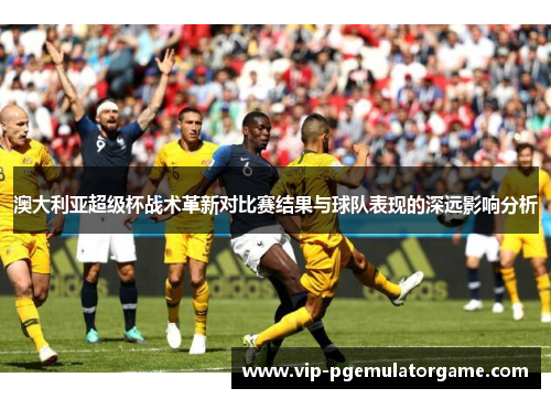 澳大利亚超级杯战术革新对比赛结果与球队表现的深远影响分析