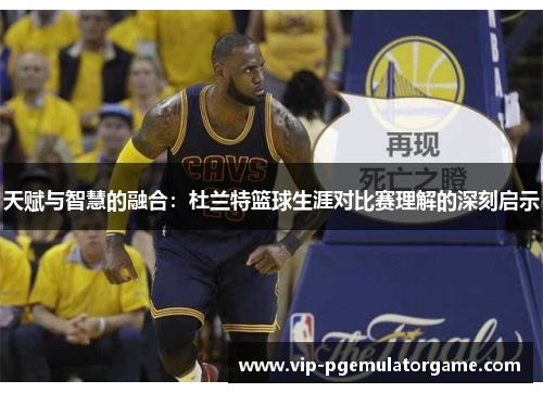天赋与智慧的融合：杜兰特篮球生涯对比赛理解的深刻启示
