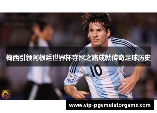 梅西引领阿根廷世界杯夺冠之路成就传奇足球历史