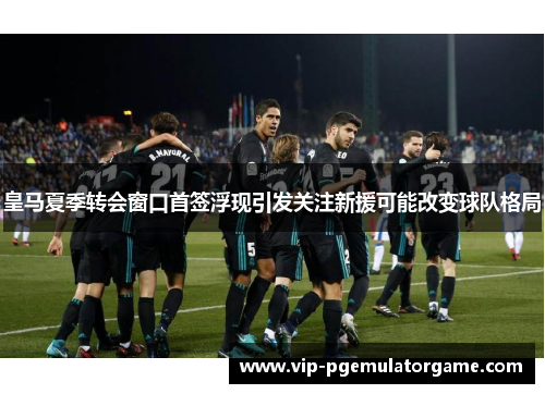 皇马夏季转会窗口首签浮现引发关注新援可能改变球队格局
