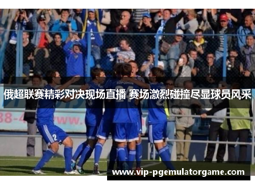 俄超联赛精彩对决现场直播 赛场激烈碰撞尽显球员风采