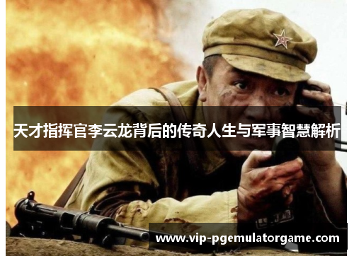 天才指挥官李云龙背后的传奇人生与军事智慧解析