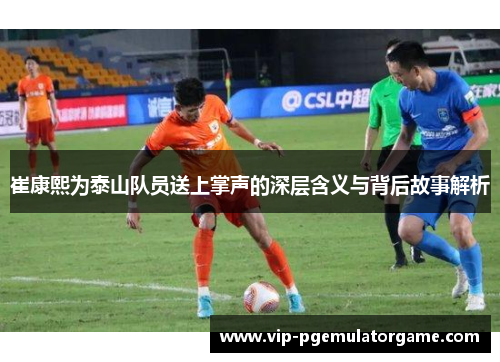 崔康熙为泰山队员送上掌声的深层含义与背后故事解析