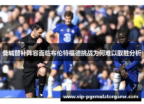 曼城替补阵容面临布伦特福德挑战为何难以取胜分析
