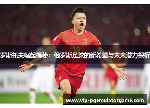 罗斯托夫崛起揭秘：俄罗斯足球的新希望与未来潜力探析