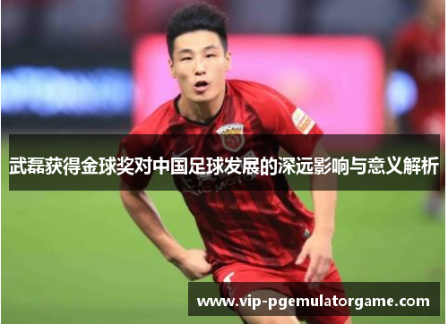 武磊获得金球奖对中国足球发展的深远影响与意义解析