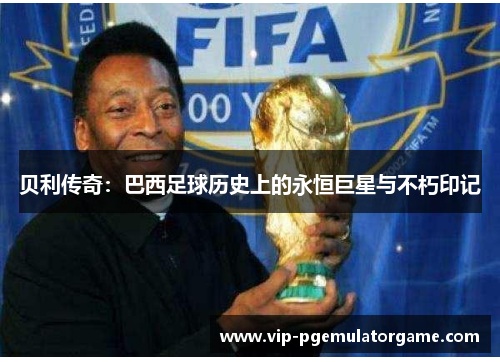 贝利传奇:巴西足球历史上的永恒巨星与不朽印记