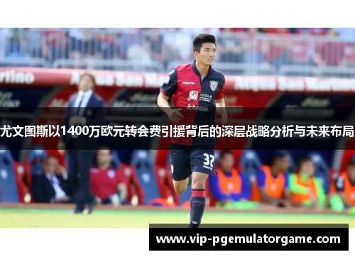 尤文图斯以1400万欧元转会费引援背后的深层战略分析与未来布局