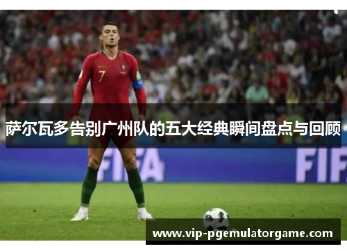 萨尔瓦多告别广州队的五大经典瞬间盘点与回顾
