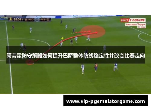 阿劳霍防守策略如何提升巴萨整体防线稳定性并改变比赛走向