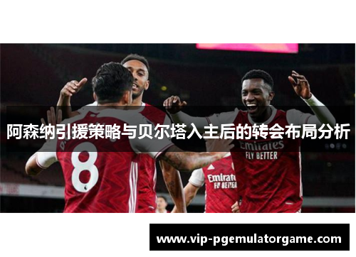 阿森纳引援策略与贝尔塔入主后的转会布局分析