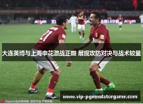 大连英博与上海申花激战正酣 展现攻防对决与战术较量