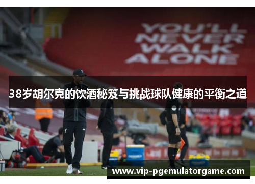 38岁胡尔克的饮酒秘笈与挑战球队健康的平衡之道