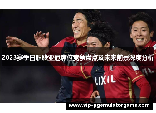 2023赛季日职联亚冠席位竞争盘点及未来前景深度分析