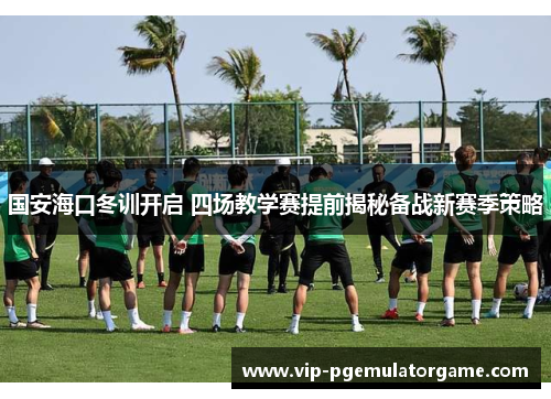 国安海口冬训开启 四场教学赛提前揭秘备战新赛季策略