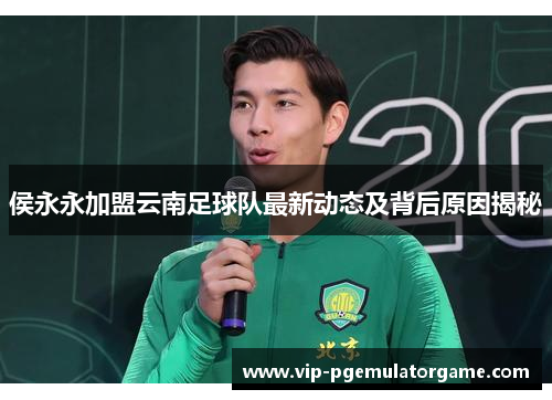 侯永永加盟云南足球队最新动态及背后原因揭秘