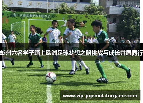 彭州六名学子踏上欧洲足球梦想之路挑战与成长并肩同行