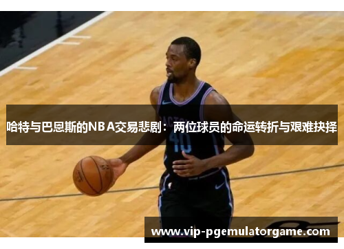 哈特与巴恩斯的NBA交易悲剧：两位球员的命运转折与艰难抉择