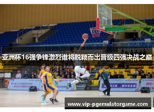 亚洲杯16强争锋激烈谁将脱颖而出晋级四强决战之巅