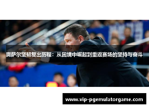 奥萨尔坚韧复出历程：从困境中崛起到重返赛场的坚持与奋斗