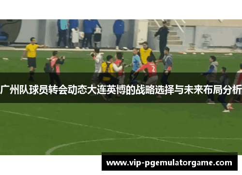 广州队球员转会动态大连英博的战略选择与未来布局分析