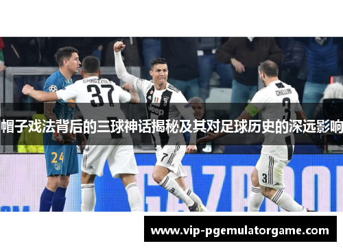 帽子戏法背后的三球神话揭秘及其对足球历史的深远影响