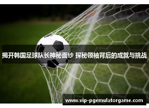 揭开韩国足球队长神秘面纱 探秘领袖背后的成就与挑战