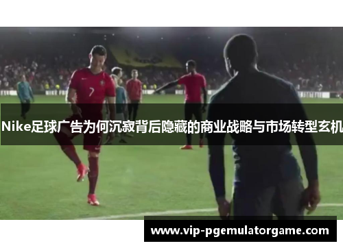 Nike足球广告为何沉寂背后隐藏的商业战略与市场转型玄机