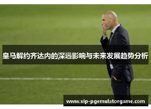 皇马解约齐达内的深远影响与未来发展趋势分析