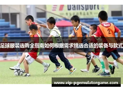 足球服装选购全指南如何根据需求挑选合适的装备与款式