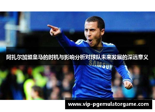 阿扎尔加盟皇马的时机与影响分析对球队未来发展的深远意义