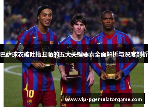 巴萨球衣被吐槽丑陋的五大关键要素全面解析与深度剖析