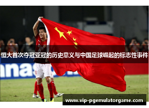 恒大首次夺冠亚冠的历史意义与中国足球崛起的标志性事件