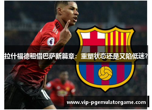 拉什福德租借巴萨新篇章:重塑状态还是又陷低迷? 拉什福德租借巴萨新篇章:重塑状态还是又陷低迷?