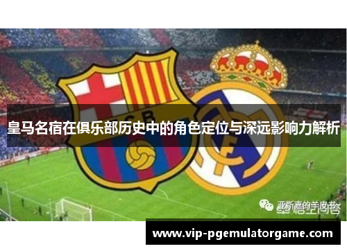 皇马名宿在俱乐部历史中的角色定位与深远影响力解析
