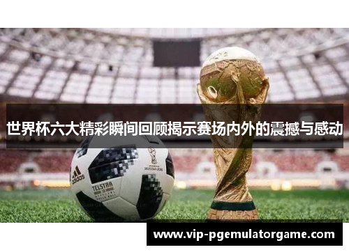 世界杯六大精彩瞬间回顾揭示赛场内外的震撼与感动
