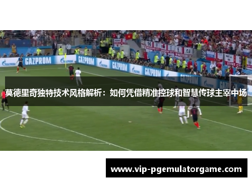 莫德里奇独特技术风格解析：如何凭借精准控球和智慧传球主宰中场