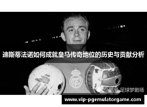 迪斯蒂法诺如何成就皇马传奇地位的历史与贡献分析