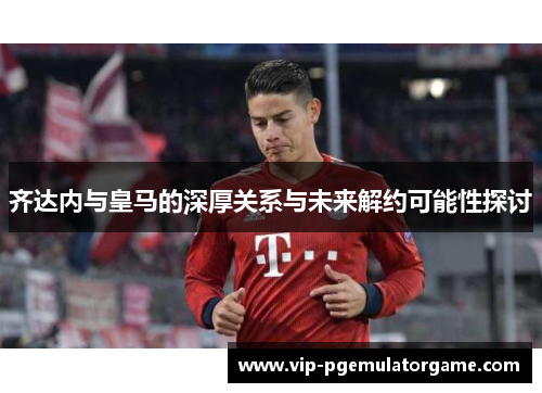 齐达内与皇马的深厚关系与未来解约可能性探讨