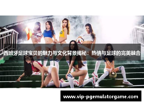 西班牙足球宝贝的魅力与文化背景揭秘：热情与足球的完美融合