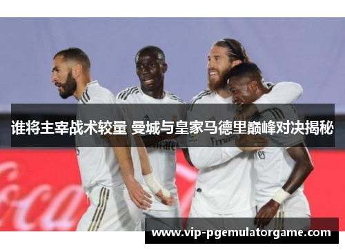 谁将主宰战术较量 曼城与皇家马德里巅峰对决揭秘