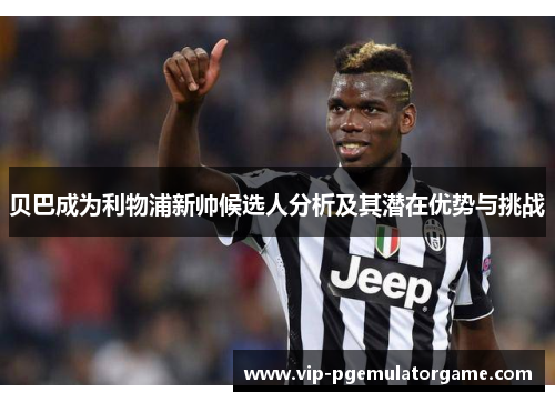 贝巴成为利物浦新帅候选人分析及其潜在优势与挑战
