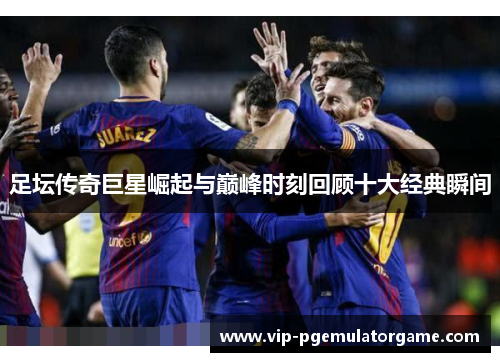 足坛传奇巨星崛起与巅峰时刻回顾十大经典瞬间 足坛传奇巨星崛起与巅峰时刻回顾十大经典瞬间