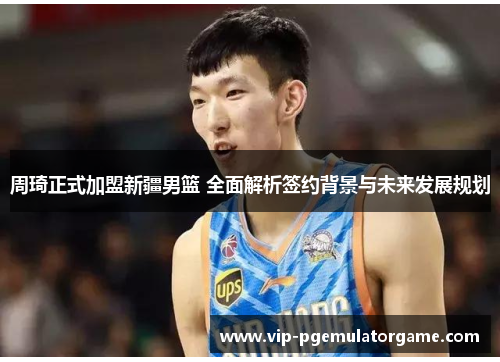 周琦正式加盟新疆男篮 全面解析签约背景与未来发展规划