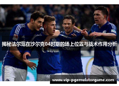 揭秘法尔范在沙尔克04时期的场上位置与战术作用分析