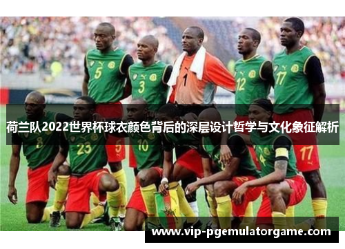 荷兰队2022世界杯球衣颜色背后的深层设计哲学与文化象征解析 荷兰队2022世界杯球衣颜色背后的深层设计哲学与文化象征解析