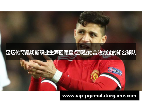 足坛传奇桑切斯职业生涯回顾盘点那些他曾效力过的知名球队 足坛传奇桑切斯职业生涯回顾盘点那些他曾效力过的知名球队