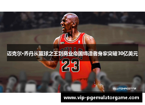 迈克尔·乔丹从篮球之王到商业帝国缔造者身家突破30亿美元