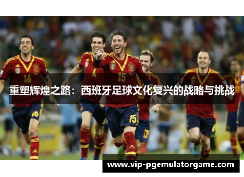 重塑辉煌之路：西班牙足球文化复兴的战略与挑战