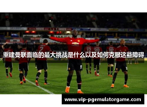 重建曼联面临的最大挑战是什么以及如何克服这些障碍